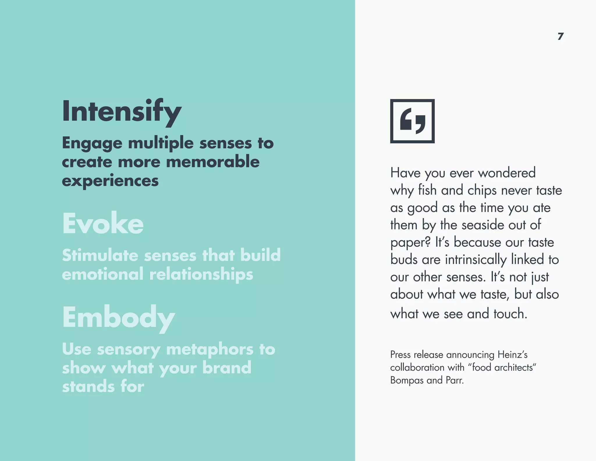 7
Intensify
Engage multiple senses to
create more memorable
experiences
Evoke
Stimulate senses that build
emotional relationships
Embody
Use sensory metaphors to
show what your brand
stands for
Have you ever wondered
why fish and chips never taste
as good as the time you ate
them by the seaside out of
paper? It’s because our taste
buds are intrinsically linked to
our other senses. It’s not just
about what we taste, but also
what we see and touch.
Press release announcing Heinz’s
collaboration with “food architects“
Bompas and Parr.
 