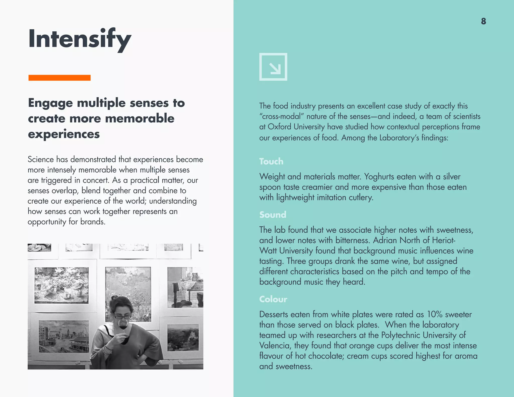 8
Intensify
Engage multiple senses to
create more memorable
experiences
Science has demonstrated that experiences become
more intensely memorable when multiple senses
are triggered in concert. As a practical matter, our
senses overlap, blend together and combine to
create our experience of the world; understanding
how senses can work together represents an
opportunity for brands.
The food industry presents an excellent case study of exactly this
“cross-modal” nature of the senses—and indeed, a team of scientists
at Oxford University have studied how contextual perceptions frame
our experiences of food. Among the Laboratory’s findings:
Touch
Weight and materials matter. Yoghurts eaten with a silver
spoon taste creamier and more expensive than those eaten
with lightweight imitation cutlery.
Sound
The lab found that we associate higher notes with sweetness,
and lower notes with bitterness. Adrian North of Heriot-
Watt University found that background music influences wine
tasting. Three groups drank the same wine, but assigned
different characteristics based on the pitch and tempo of the
background music they heard.
Colour
Desserts eaten from white plates were rated as 10% sweeter
than those served on black plates. When the laboratory
teamed up with researchers at the Polytechnic University of
Valencia, they found that orange cups deliver the most intense
flavour of hot chocolate; cream cups scored highest for aroma
and sweetness.
 