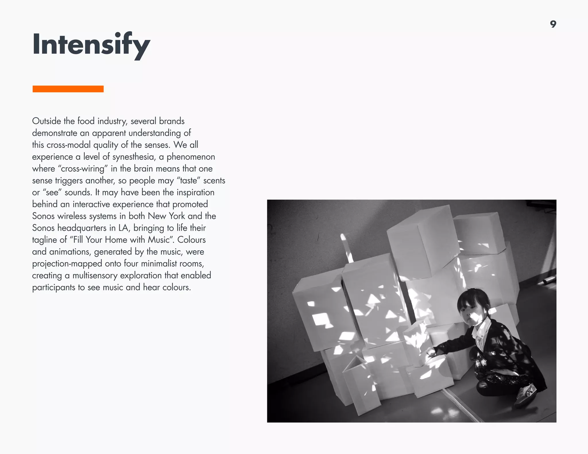 9
Intensify
Outside the food industry, several brands
demonstrate an apparent understanding of
this cross-modal quality of the senses. We all
experience a level of synesthesia, a phenomenon
where “cross-wiring” in the brain means that one
sense triggers another, so people may “taste” scents
or “see” sounds. It may have been the inspiration
behind an interactive experience that promoted
Sonos wireless systems in both New York and the
Sonos headquarters in LA, bringing to life their
tagline of “Fill Your Home with Music”. Colours
and animations, generated by the music, were
projection-mapped onto four minimalist rooms,
creating a multisensory exploration that enabled
participants to see music and hear colours.
 