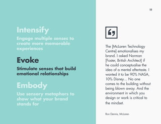 11
Intensify
Engage multiple senses to
create more memorable
experiences
Evoke
Stimulate senses that build
emotional relationships
Embody
Use sensory metaphors to
show what your brand
stands for
The [McLaren Technology
Centre] emotionalises my
brand. I asked Norman
[Foster, British Architect] if
he could conceptualise the
idea of a mental aftertaste. I
wanted it to be 90% NASA,
10% Disney… No one
comes to the building without
being blown away. And the
environment in which you
design or work is critical to
the mindset.
Ron Dennis, McLaren
 
