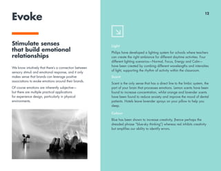 Evoke
Stimulate senses
that build emotional
relationships
We know intuitively that there’s a connection between
sensory stimuli and emotional response, and it only
makes sense that brands can leverage positive
associations to evoke emotions around their brands.
Of course emotions are inherently subjective—
but there are multiple practical applications
for experience design, particularly in physical
environments.
Light
Philips have developed a lighting system for schools where teachers
can create the right ambiance for different daytime activities. Four
different lighting scenarios—Normal, Focus, Energy and Calm—
have been created by combing different wavelengths and intensities
of light, supporting the rhythm of activity within the classroom.
Scent
Scent is the only sense that has a direct line to the limbic system, the
part of your brain that processes emotions. Lemon scents have been
found to increase concentration, whilst orange and lavender scents
have been found to reduce anxiety and improve the mood of dental
patients. Hotels leave lavender sprays on your pillow to help you
sleep.
Colour
Blue has been shown to increase creativity, (hence perhaps the
dreaded phrase “blue-sky thinking”) whereas red inhibits creativity
but amplifies our ability to identify errors.
12
 