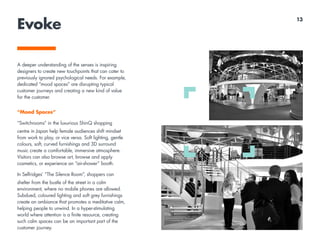Evoke
A deeper understanding of the senses is inspiring
designers to create new touchpoints that can cater to
previously ignored psychological needs. For example,
dedicated “mood spaces” are disrupting typical
customer journeys and creating a new kind of value
for the customer.
“Mood Spaces“
“Switchrooms” in the luxurious ShinQ shopping
centre in Japan help female audiences shift mindset
from work to play, or vice versa. Soft lighting, gentle
colours, soft, curved furnishings and 3D surround
music create a comfortable, immersive atmosphere.
Visitors can also browse art, browse and apply
cosmetics, or experience an “air-shower” booth.
In Selfridges’ “The Silence Room”, shoppers can
shelter from the bustle of the street in a calm
environment, where no mobile phones are allowed.
Subdued, coloured lighting and soft grey furnishings
create an ambiance that promotes a meditative calm,
helping people to unwind. In a hyper-stimulating
world where attention is a finite resource, creating
such calm spaces can be an important part of the
customer journey.
13
 