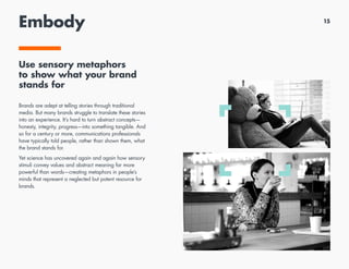 Embody
Use sensory metaphors
to show what your brand
stands for
Brands are adept at telling stories through traditional
media. But many brands struggle to translate these stories
into an experience. It’s hard to turn abstract concepts—
honesty, integrity, progress—into something tangible. And
so for a century or more, communications professionals
have typically told people, rather than shown them, what
the brand stands for.
Yet science has uncovered again and again how sensory
stimuli convey values and abstract meaning far more
powerful than words—creating metaphors in people’s
minds that represent a neglected but potent resource for
brands.
15
 