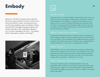 Embody
Morality = Verticality
Moving up and down is the ideal scaffold for understanding morality. Virtue is up,
depravity is down. Good people are “high-minded”; some perhaps “look down”
on bad people, who are “underhand”. Crucially, what we experience with our
bodies can drive our actions. Schnall cites the findings of an experiment which
took place in a shopping mall, which found that people who had just moved up
an escalator were more likely to donate money to a charity box than those who
had just moved down an escalator.
Difficulty = Harshness. Ease = Smoothness.
Priming people with physical sensations can influence a person’s perception and
decision-making. In another experiment, volunteers perceived a social interaction
to be more difficult if, before undertaking it, they handled puzzle pieces covered in
sandpaper. Here, the physical sensation of roughness maps to disagreeability (so
metaphorically think of a “rough” day vs. everything going “smoothly”.)
Affection = warmth
People holding a warm cup of coffee will use warmer language to describe their
interaction with a stranger than those who aren’t. The increase was 11%. Another
experiment showed that people who had been socially excluded estimated the
temperature of a room to be lower than those who hadn’t. This is borne through
metaphors like “warm-hearted”, “cold-hearted”, “an icy stare”.
Weight = competence, seriousness, importance
The sense of “weight” becomes an embodied metaphor for seriousness,
respectability and trustworthiness, as evinced by an experiment that showed that
people gave more “weight” to CVs that were presented on weighted clipboards.
This example also highlights the importance of context—as weight can also denote
burden, responsibility.
16
Research in the field of cognitive science holds the
key to how sensory design can lift your values of your
brand from behind a screen, and bring your story
into the living, breathing world. According to Simone
Schnall of the Cambridge Embodied Cognition and
Emotion Laboratory, these “embodied metaphors”
are “a common language of the mind… the building
blocks of perception, cognition and thought”.
 