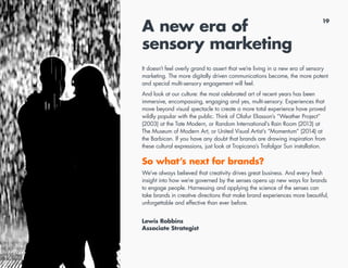 19
A new era of
sensory marketing
It doesn’t feel overly grand to assert that we’re living in a new era of sensory
marketing. The more digitally driven communications become, the more potent
and special multi-sensory engagement will feel.
And look at our culture: the most celebrated art of recent years has been
immersive, encompassing, engaging and yes, multi-sensory. Experiences that
move beyond visual spectacle to create a more total experience have proved
wildly popular with the public. Think of Olafur Eliasson’s “Weather Project”
(2003) at the Tate Modern, or Random International’s Rain Room (2013) at
The Museum of Modern Art, or United Visual Artist’s “Momentum” (2014) at
the Barbican. If you have any doubt that brands are drawing inspiration from
these cultural expressions, just look at Tropicana’s Trafalgar Sun installation.
So what’s next for brands?
We’ve always believed that creativity drives great business. And every fresh
insight into how we’re governed by the senses opens up new ways for brands
to engage people. Harnessing and applying the science of the senses can
take brands in creative directions that make brand experiences more beautiful,
unforgettable and effective than ever before.
Lewis Robbins
Associate Strategist
 