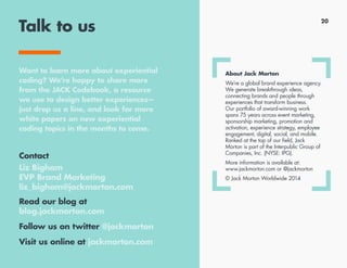 Talk to us
Contact
Melinda Lindland
SVP, New Business and
Group Account Director
melinda_lindland@jackmorton.com
Read our blog at
blog.jackmorton.com
Follow us on twitter @jackmorton
Visit us online at jackmorton.com
About Jack Morton
We’re a global brand experience agency.
We generate breakthrough ideas,
connecting brands and people through
experiences that transform business.
Our portfolio of award-winning work
spans 75 years across event marketing,
sponsorship marketing, promotion and
activation, experience strategy, employee
engagement, digital, social, and mobile.
Ranked at the top of our field, Jack
Morton is part of the Interpublic Group of
Companies, Inc. (NYSE: IPG).
More information is available at:
www.jackmorton.com or @jackmorton
© Jack Morton Worldwide 2014
Want to learn more about experiential
coding? We’re happy to share more
from the JACK Codebook, a resource
we use to design better experiences—
just drop us a line, and look for more
white papers on new experiential
coding topics in the months to come.
20
 