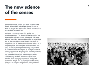 The new science
of the senses
Many brands have a blind spot when it comes to the
senses. As marketers, we’ve been trained to think in
terms of images and words—thus the old “art and copy”
model of the Mad Men era.
It’s almost too obvious to say that we live in a
multisensory world. Our senses are the bedrock of our
experiences; they’re rich, vivid, immediate. The more
they are stimulated, the more memorable an experience
will be, because they activate more of our brains. A
single scent can stir the emotions and take us back to a
forgotten place. Stimulating the senses stimulates new
ways of thinking, feeling and behaving—so just think
of what brands can accomplish by taking a more multi-
sensory approach to designing their brand experiences.
This paper focuses on how harnessing a scientific
understanding of all the senses can create more
effective, more engaging experiences. Forego the
dominance of sight and sound, trigger all the senses,
and you’ll lift people’s imaginations—and your brand.
4
 