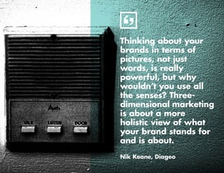 6
Thinking about your
brands in terms of
pictures, not just
words, is really
powerful, but why
wouldn’t you use all
the senses? Three-
dimensional marketing
is about a more
holistic view of what
your brand stands for
and is about.
Nik Keane, Diageo
 