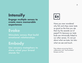 7
Intensify
Engage multiple senses to
create more memorable
experiences
Evoke
Stimulate senses that build
emotional relationships
Embody
Use sensory metaphors to
show what your brand
stands for
Have you ever wondered
why fish and chips never taste
as good as the time you ate
them by the seaside out of
paper? It’s because our taste
buds are intrinsically linked to
our other senses. It’s not just
about what we taste, but also
what we see and touch.
Press release announcing Heinz’s
collaboration with “food architects“
Bompas and Parr.
 
