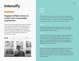 8
Intensify
Engage multiple senses to
create more memorable
experiences
Science has demonstrated that experiences become
more intensely memorable when multiple senses
are triggered in concert. As a practical matter, our
senses overlap, blend together and combine to
create our experience of the world; understanding
how senses can work together represents an
opportunity for brands.
The food industry presents an excellent case study of exactly this
“cross-modal” nature of the senses—and indeed, a team of scientists
at Oxford University have studied how contextual perceptions frame
our experiences of food. Among the Laboratory’s findings:
Touch
Weight and materials matter. Yoghurts eaten with a silver
spoon taste creamier and more expensive than those eaten
with lightweight imitation cutlery.
Sound
The lab found that we associate higher notes with sweetness,
and lower notes with bitterness. Adrian North of Heriot-
Watt University found that background music influences wine
tasting. Three groups drank the same wine, but assigned
different characteristics based on the pitch and tempo of the
background music they heard.
Colour
Desserts eaten from white plates were rated as 10% sweeter
than those served on black plates. When the laboratory
teamed up with researchers at the Polytechnic University of
Valencia, they found that orange cups deliver the most intense
flavour of hot chocolate; cream cups scored highest for aroma
and sweetness.
 