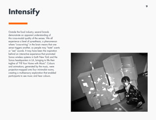9
Intensify
Outside the food industry, several brands
demonstrate an apparent understanding of
this cross-modal quality of the senses. We all
experience a level of synesthesia, a phenomenon
where “cross-wiring” in the brain means that one
sense triggers another, so people may “taste” scents
or “see” sounds. It may have been the inspiration
behind an interactive experience that promoted
Sonos wireless systems in both New York and the
Sonos headquarters in LA, bringing to life their
tagline of “Fill Your Home with Music”. Colours
and animations, generated by the music, were
projection-mapped onto four minimalist rooms,
creating a multisensory exploration that enabled
participants to see music and hear colours.
 