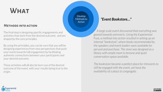 The final step is designing specific engagements and
activities that stem from the desired outcome, and are
shaped by the core principles.
By using the principles, you can be sure that you will be
designing experiences from new perspectives that push
your event towards full engagement by facilitating
authentic connections between your participants and
your desired outcome.
These activities will all also be born out of the desired
outcome of the event, with your results being true to the
origin.
What
A large scale event discovered that everything was
geared towards extroverts. Using the Experiential
Fuse, a method into action resulted in setting up an
internal “bookstore”, where books recommended by
the speakers and event leaders were available for
perusal and purchase. The store was designed as a
library with ample room to browse and quiet
conversation space available.
The bookstore became a perfect place for introverts to
still be engaged with the event, yet have the
availability of a place to congregate.
Methods into action
“Event Bookstore…”
Develop
Methods to
Action
 