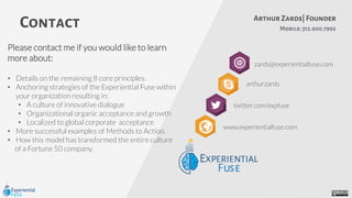Contact Mobile:312.600.7992
arthurzards
Arthur Zards| Founder
zards@experientialfuse.com
twitter.com/expfuse
www.experientialfuse.com
Please contact me if you would like to learn
more about:
• Details on the remaining 8 core principles.
• Anchoring strategies of the Experiential Fuse within
your organization resulting in:
• A culture of innovative dialogue
• Organizational organic acceptance and growth
• Localized to global corporate acceptance
• More successful examples of Methods to Action.
• How this model has transformed the entire culture
of a Fortune 50 company.
 