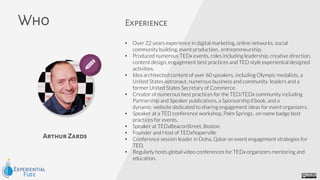 Arthur Zards
Who Experience
• Over 22 years experience in digital marketing, online networks, social
community building, event production, entrepreneurship.
• Produced numerous TEDx events, roles including leadership, creative direction,
content design, engagement best practices and TED style experiential designed
activities.
• Idea architected content of over 60 speakers, including Olympic medalists, a
United States astronaut, numerous business and community leaders and a
former United States Secretary of Commerce.
• Creator of numerous best practices for the TED/TEDx community including
Partnership and Speaker publications, a Sponsorship Ebook, and a
dynamic website dedicated to sharing engagement ideas for event organizers.
• Speaker at a TED conference workshop, Palm Springs, on name badge best
practices for events.
• Speaker at TEDxBeaconStreet, Boston.
• Founder and Host of TEDxNaperville
• Conference session leader in Doha, Qatar on event engagement strategies for
TED.
• Regularly hosts global video conferences for TEDx organizers mentoring and
education.
 