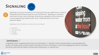 participant…”
In signaling content, a signaling word is the use of “participant” vs. “attendee”. As the word participant is used throughout the
content, the reader will be receiving “signals” that they are in fact a “participant”, a much more engaging term then an “attendee”,’
this drives a point that the reader is an active part of the process, vs. a passive one.
Signaling
Signaling is a process throughout the framework that uses subtle hints or clues to
help guide the participant towards a desired behavior. Signaling encompasses
every facet of your event. Although not exclusive, signaling is fairly common in
content engineering. Simple words can be redefined with a much more
powerful impact.
Signaling is not limited to content, but can include:
• Emotion
• Environment
• Visuals
• Auditory
Core
Principles
 