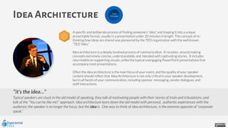 it’s the idea…”
Typical speakers are stuck in the old model of speaking, they talk of motivating people with their stories of trials and tribulations, and
talk of the “You can be like me!” approach. Idea architecture tears down the old model with personal, authentic experiences with the
audience; the speaker is no longer the focus, but the idea is. One way to think of idea architecture, is the extreme opposite of “corporate
speak.”
Idea Architecture
A specific and deliberate process of finding someone's “idea”, and shaping it into a unique
presentable format, usually in a presentation under 20 minutes in length. This concept of re-
thinking how ideas are shared was pioneered by the TED organization with the well known
“TED Talks.”
Idea architecture is a deeply involved process of communication. It revolves around making
concepts extremely concise, understandable, and blended with captivating stories. It includes
new models on supporting visuals, unlike the typical unengaging PowerPoint presentations that
accompany most presentations.
Often the idea architecture is the main focus of your event, and the quality of your speaker
content should reflect that. Idea Architecture is not only critical in your speaker development,
but in all facets of your communication, including sponsor messaging, vendor dialogues, and
staff interactions.
Core
Principles
 