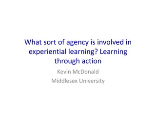What sort of agency is involved in
experiential learning? Learning
through action
Kevin McDonald
Middlesex University

 