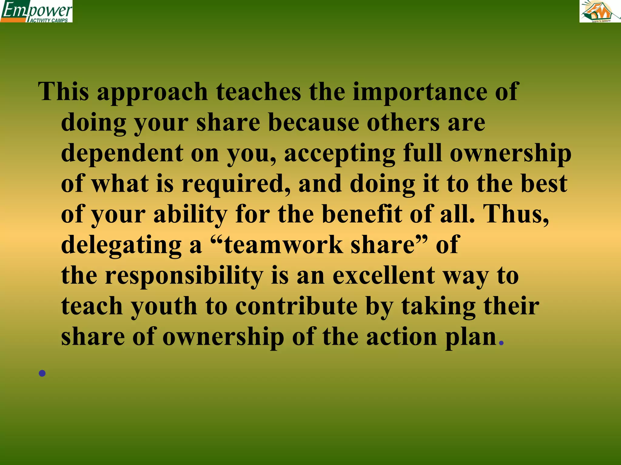 This approach teaches the importance of
doing your share because others are
dependent on you, accepting full ownership
of what is required, and doing it to the best
of your ability for the benefit of all. Thus,
delegating a “teamwork share” of
the responsibility is an excellent way to
teach youth to contribute by taking their
share of ownership of the action plan.
•

 