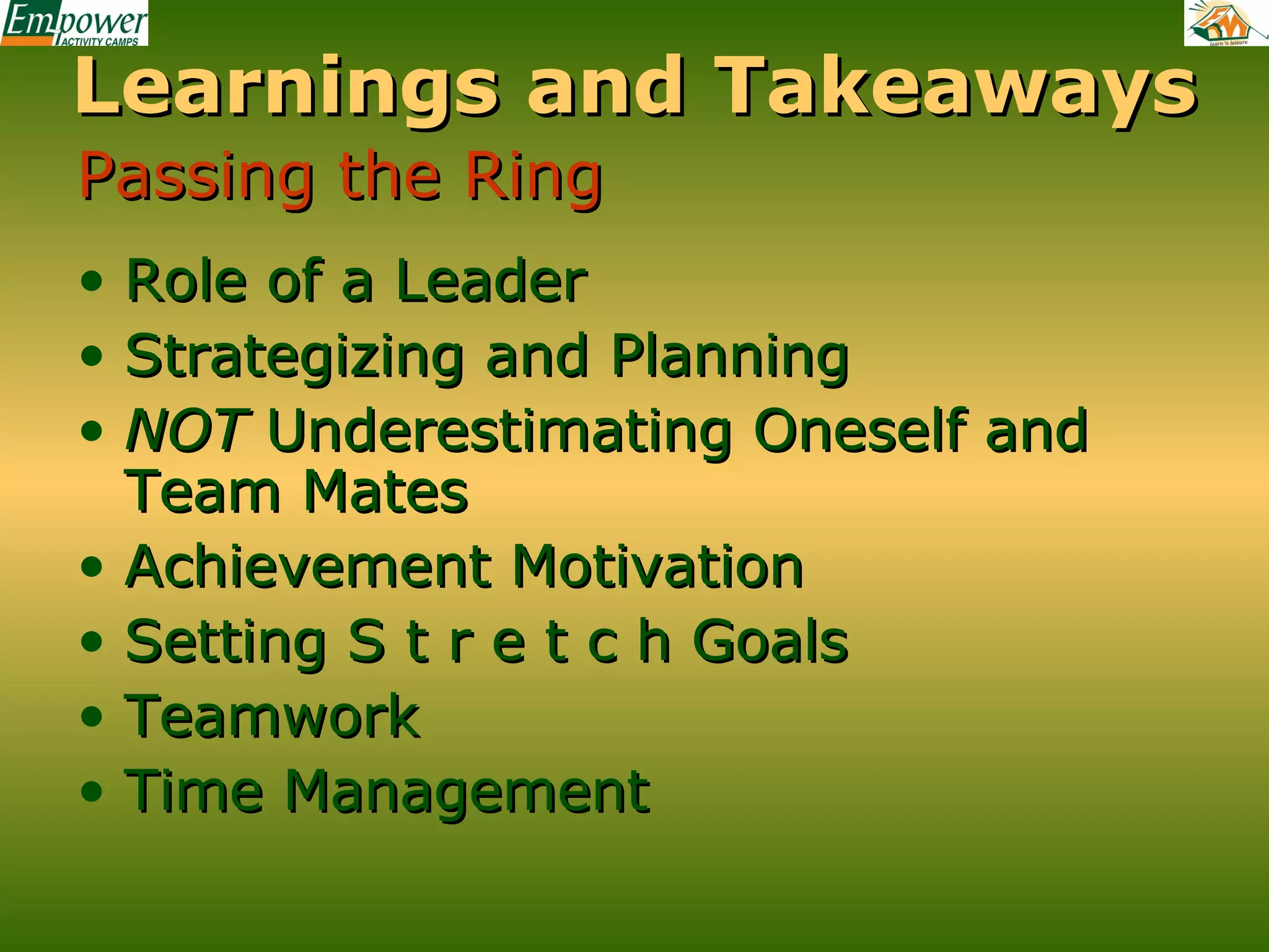 Learnings and Takeaways
Passing the Ring
• Role of a Leader
• Strategizing and Planning
• NOT Underestimating Oneself and
Team Mates
• Achievement Motivation
• Setting S t r e t c h Goals
• Teamwork
• Time Management

 