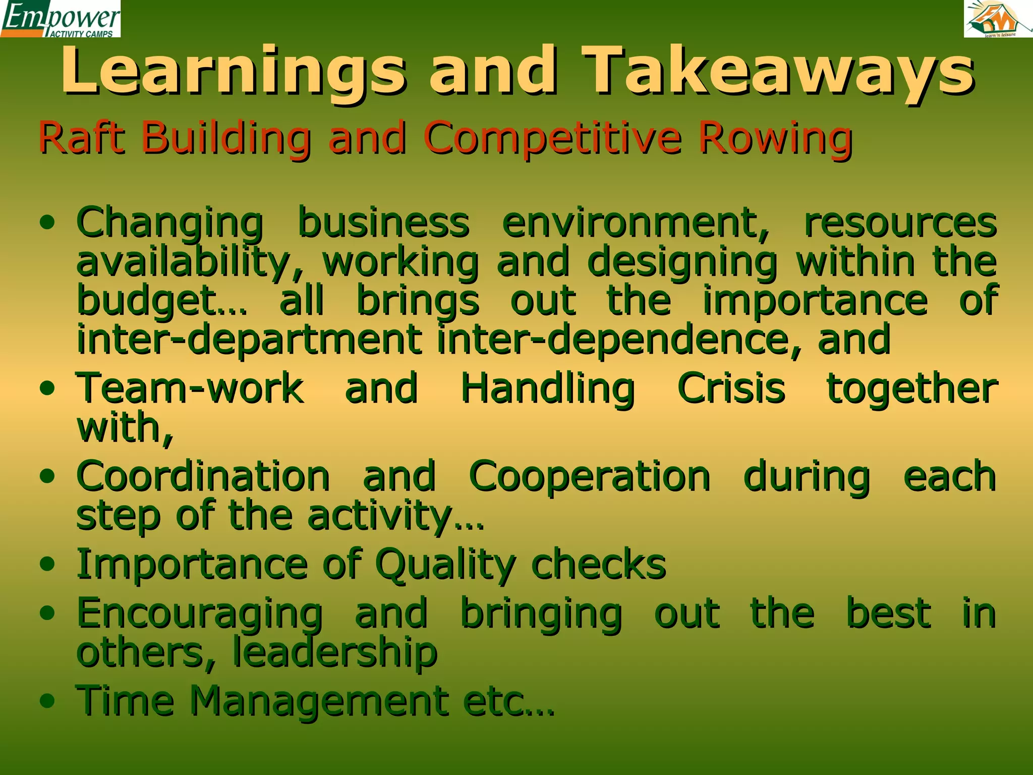 Learnings and Takeaways
Raft Building and Competitive Rowing
• Changing business environment, resources
availability, working and designing within the
budget… all brings out the importance of
inter-department inter-dependence, and
• Team-work and Handling Crisis together
with,
• Coordination and Cooperation during each
step of the activity…
• Importance of Quality checks
• Encouraging and bringing out the best in
others, leadership
• Time Management etc…

 