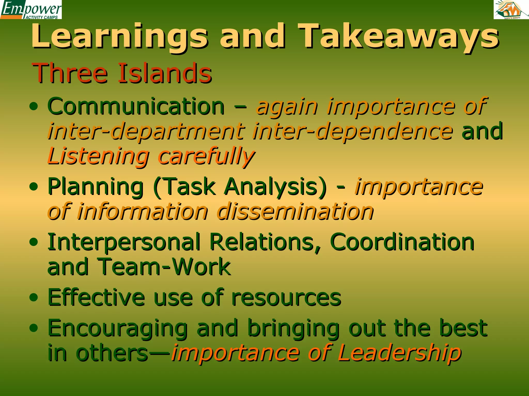 Learnings and Takeaways
Three Islands
• Communication – again importance of
inter-department inter-dependence and
Listening carefully
• Planning (Task Analysis) - importance
of information dissemination
• Interpersonal Relations, Coordination
and Team-Work
• Effective use of resources
• Encouraging and bringing out the best
in others—importance of Leadership

 