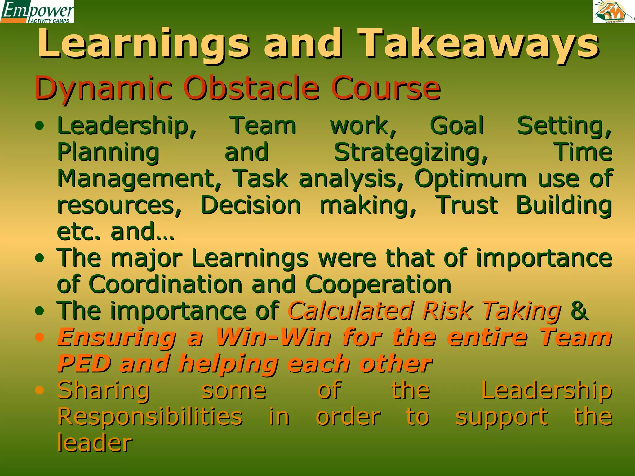 Learnings and Takeaways
Dynamic Obstacle Course
• Leadership, Team work, Goal Setting,
Planning
and
Strategizing,
Time
Management, Task analysis, Optimum use of
resources, Decision making, Trust Building
etc. and…
• The major Learnings were that of importance
of Coordination and Cooperation
• The importance of Calculated Risk Taking &
• Ensuring a Win-Win for the entire Team
PED and helping each other
• Sharing
some
of
the
Leadership
Responsibilities in order to support the
leader

 