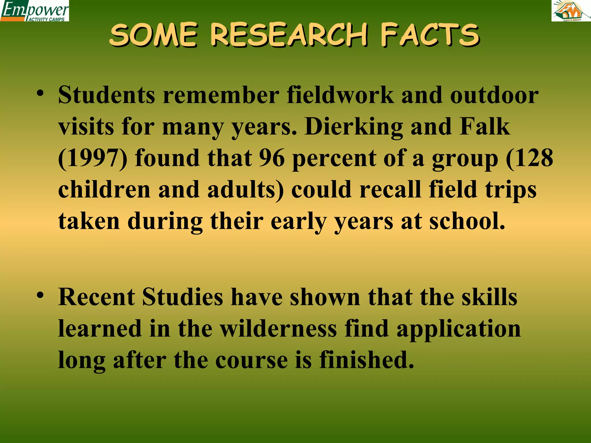 SOME RESEARCH FACTS
• Students remember fieldwork and outdoor
visits for many years. Dierking and Falk
(1997) found that 96 percent of a group (128
children and adults) could recall field trips
taken during their early years at school.
• Recent Studies have shown that the skills
learned in the wilderness find application
long after the course is finished.

 