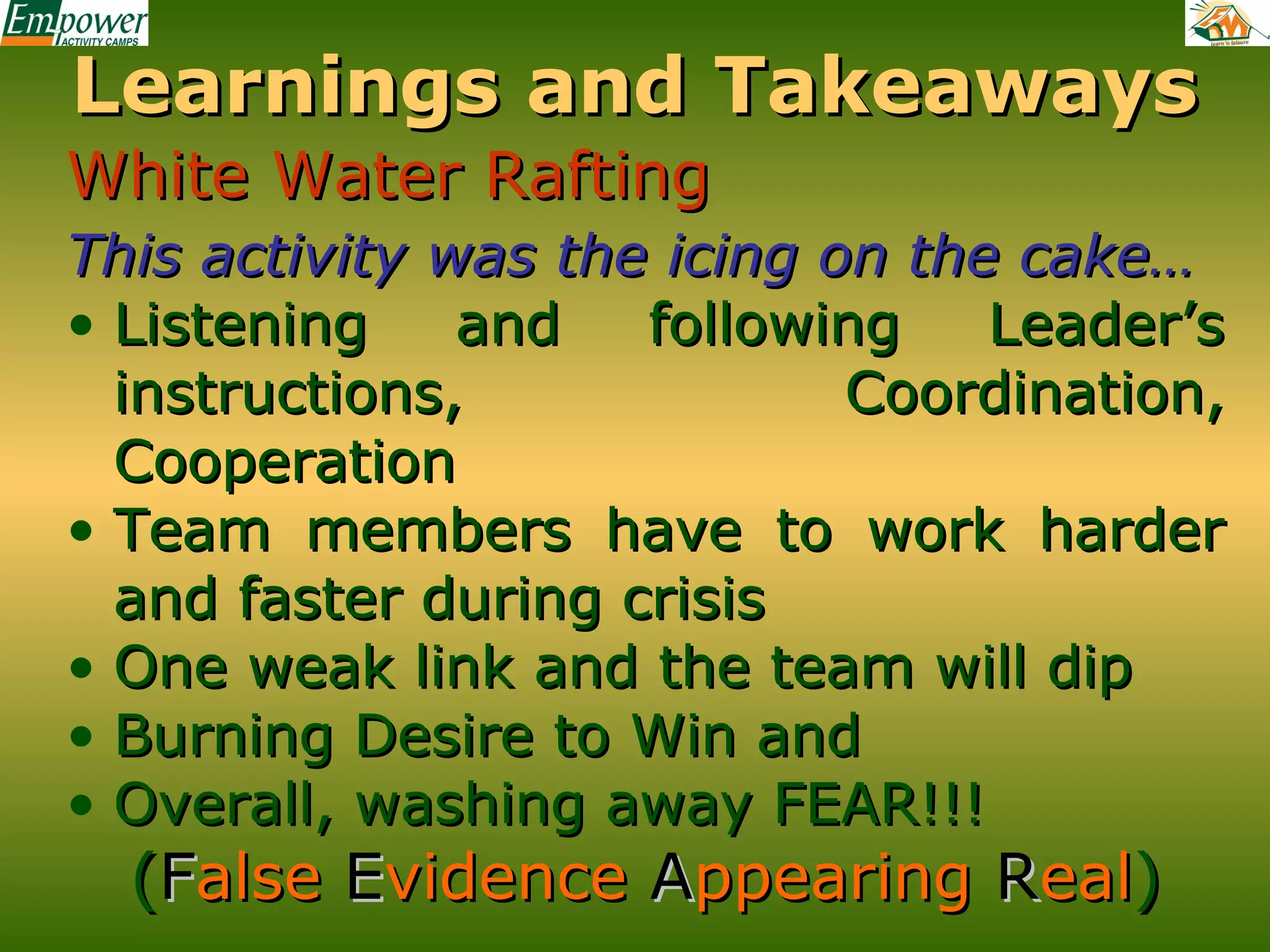 Learnings and Takeaways
White Water Rafting
This activity was the icing on the cake…
• Listening
and
following
Leader’s
instructions,
Coordination,
Cooperation
• Team members have to work harder
and faster during crisis
• One weak link and the team will dip
• Burning Desire to Win and
• Overall, washing away FEAR!!!

(False Evidence Appearing Real)

 
