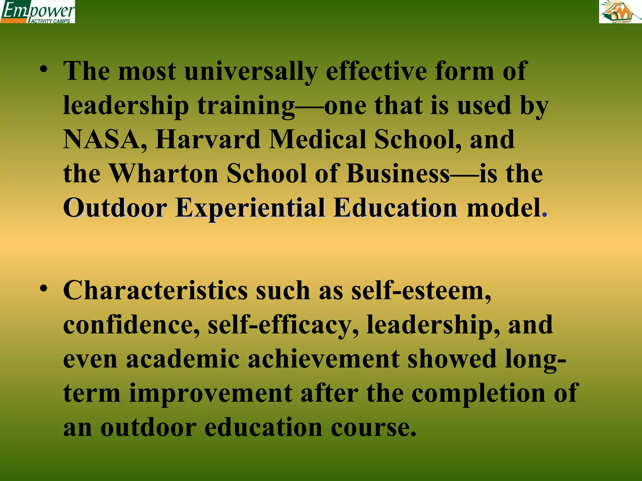 • The most universally effective form of
leadership training—one that is used by
NASA, Harvard Medical School, and
the Wharton School of Business—is the
Outdoor Experiential Education model.
• Characteristics such as self-esteem,
confidence, self-efficacy, leadership, and
even academic achievement showed longterm improvement after the completion of
an outdoor education course.

 