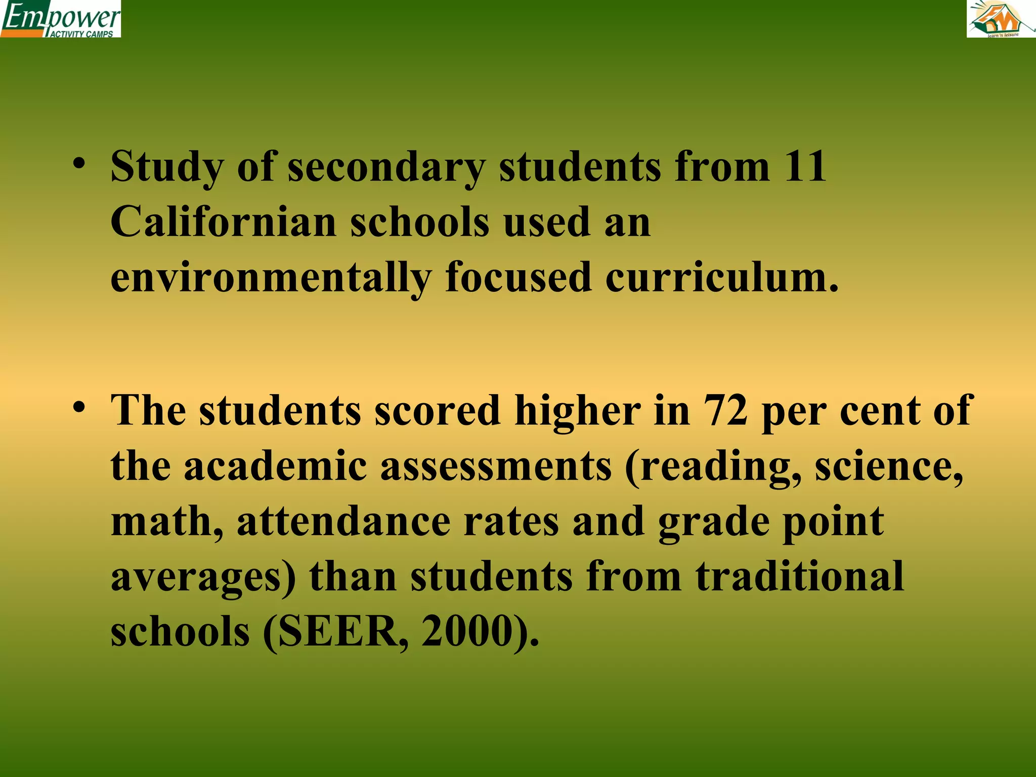 • Study of secondary students from 11
Californian schools used an
environmentally focused curriculum.
• The students scored higher in 72 per cent of
the academic assessments (reading, science,
math, attendance rates and grade point
averages) than students from traditional
schools (SEER, 2000).

 