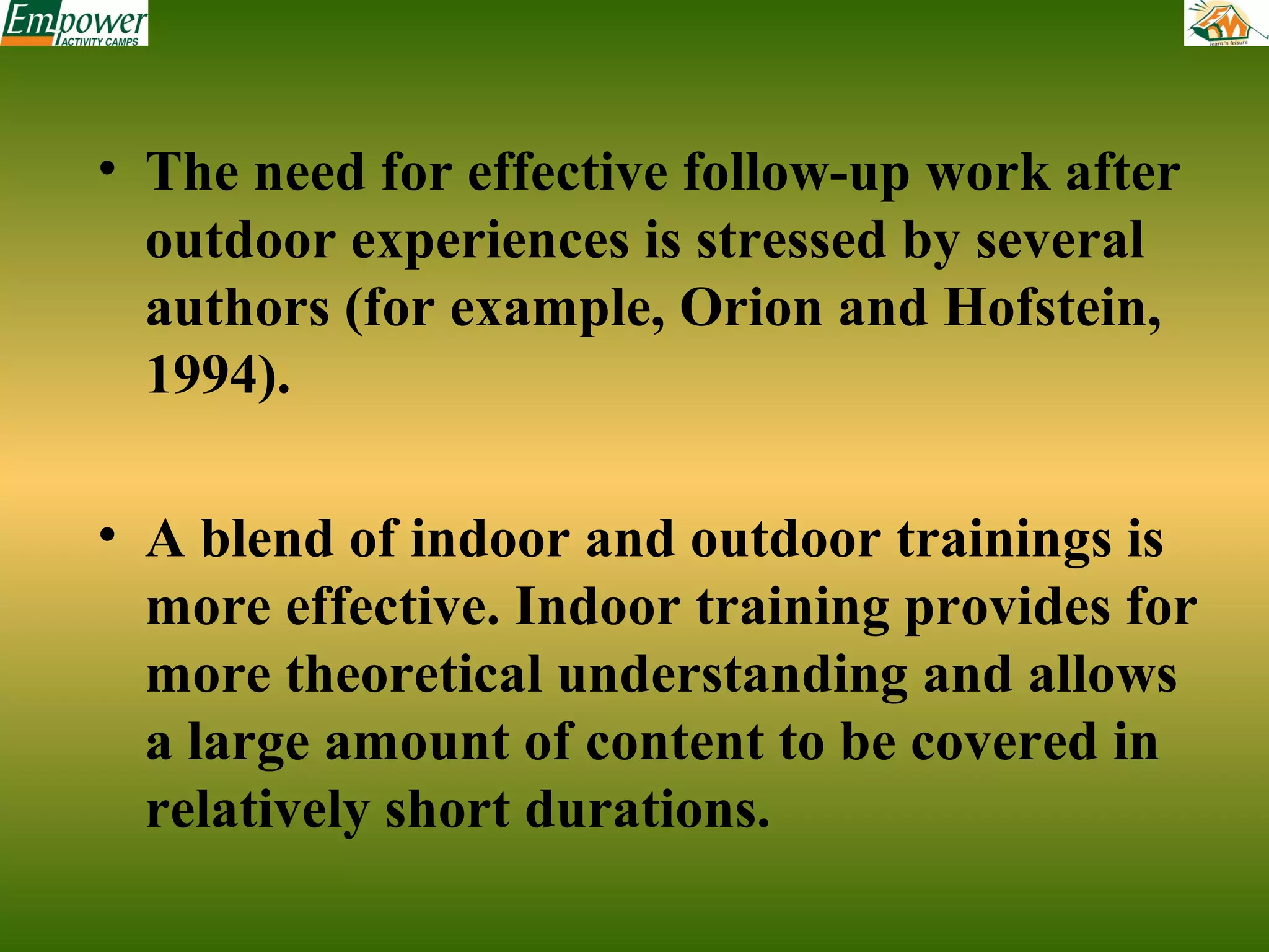 • The need for effective follow-up work after
outdoor experiences is stressed by several
authors (for example, Orion and Hofstein,
1994).
• A blend of indoor and outdoor trainings is
more effective. Indoor training provides for
more theoretical understanding and allows
a large amount of content to be covered in
relatively short durations.

 