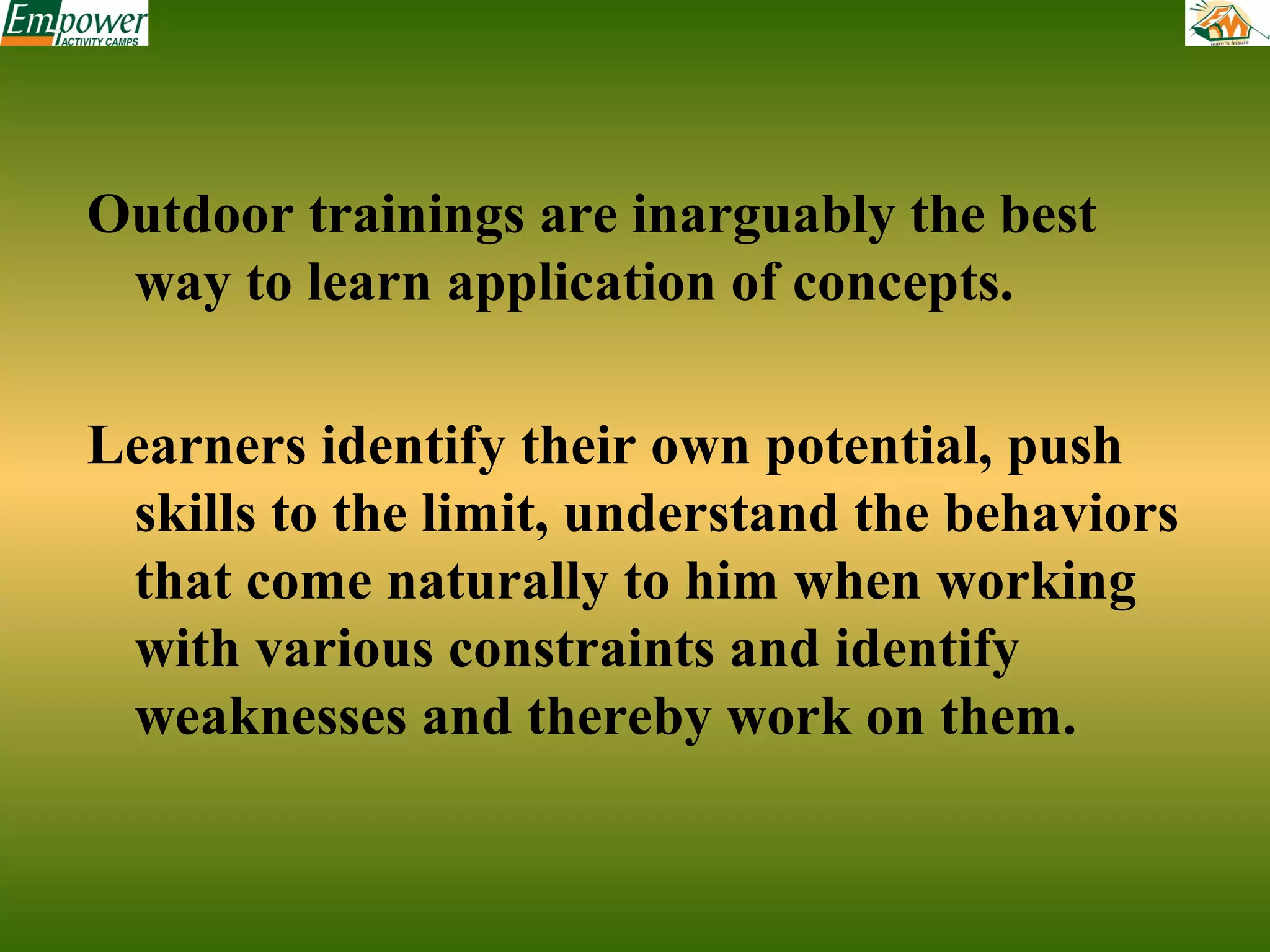 Outdoor trainings are inarguably the best
way to learn application of concepts.
Learners identify their own potential, push
skills to the limit, understand the behaviors
that come naturally to him when working
with various constraints and identify
weaknesses and thereby work on them.

 