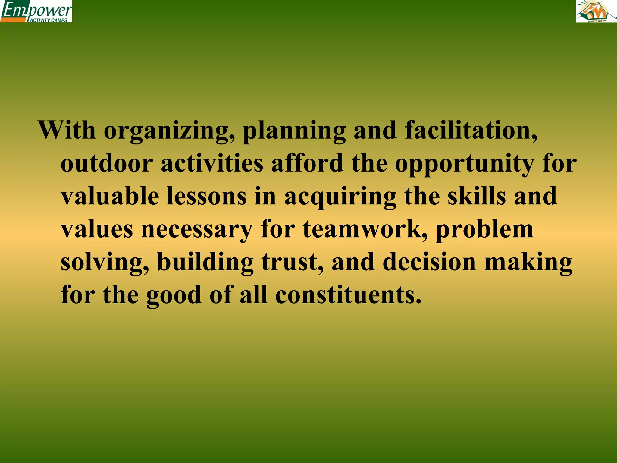 With organizing, planning and facilitation,
outdoor activities afford the opportunity for
valuable lessons in acquiring the skills and
values necessary for teamwork, problem
solving, building trust, and decision making
for the good of all constituents.

 
