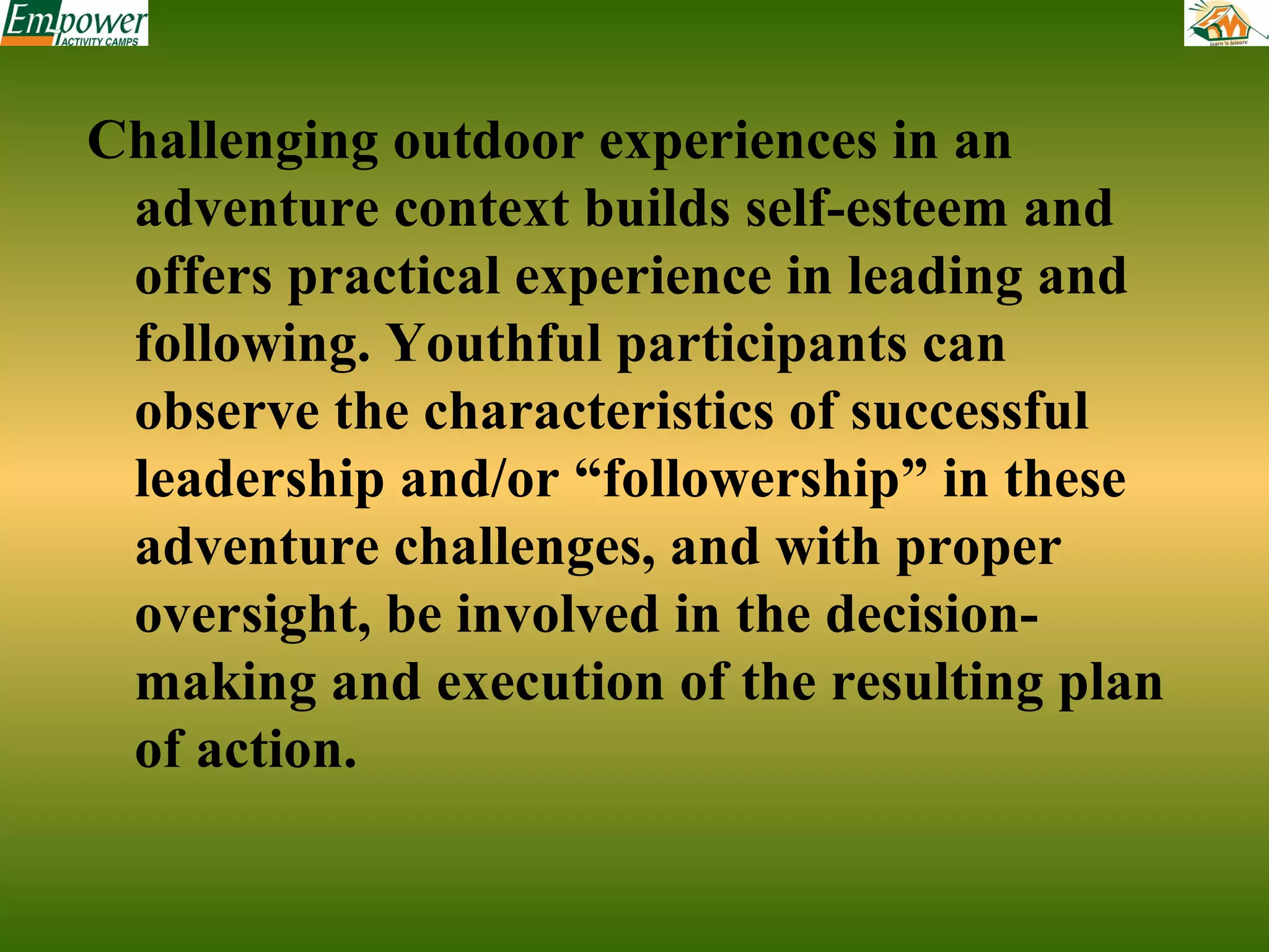 Challenging outdoor experiences in an
adventure context builds self-esteem and
offers practical experience in leading and
following. Youthful participants can
observe the characteristics of successful
leadership and/or “followership” in these
adventure challenges, and with proper
oversight, be involved in the decisionmaking and execution of the resulting plan
of action.

 