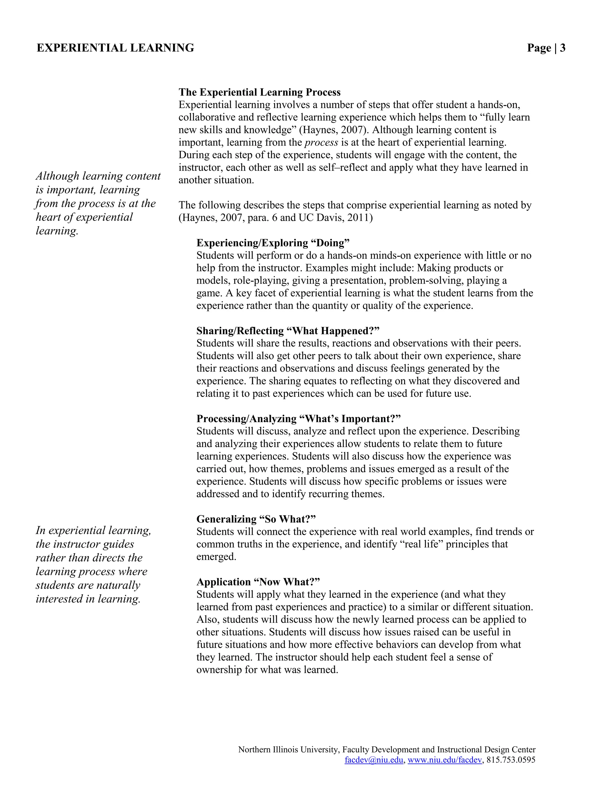 EXPERIENTIAL LEARNING Page | 3
Northern Illinois University, Faculty Development and Instructional Design Center
facdev@niu.edu, www.niu.edu/facdev, 815.753.0595
The Experiential Learning Process
Experiential learning involves a number of steps that offer student a hands-on,
collaborative and reflective learning experience which helps them to “fully learn
new skills and knowledge” (Haynes, 2007). Although learning content is
important, learning from the process is at the heart of experiential learning.
During each step of the experience, students will engage with the content, the
instructor, each other as well as self–reflect and apply what they have learned in
another situation.
The following describes the steps that comprise experiential learning as noted by
(Haynes, 2007, para. 6 and UC Davis, 2011)
Experiencing/Exploring “Doing”
Students will perform or do a hands-on minds-on experience with little or no
help from the instructor. Examples might include: Making products or
models, role-playing, giving a presentation, problem-solving, playing a
game. A key facet of experiential learning is what the student learns from the
experience rather than the quantity or quality of the experience.
Sharing/Reflecting “What Happened?”
Students will share the results, reactions and observations with their peers.
Students will also get other peers to talk about their own experience, share
their reactions and observations and discuss feelings generated by the
experience. The sharing equates to reflecting on what they discovered and
relating it to past experiences which can be used for future use.
Processing/Analyzing “What’s Important?”
Students will discuss, analyze and reflect upon the experience. Describing
and analyzing their experiences allow students to relate them to future
learning experiences. Students will also discuss how the experience was
carried out, how themes, problems and issues emerged as a result of the
experience. Students will discuss how specific problems or issues were
addressed and to identify recurring themes.
Generalizing “So What?”
Students will connect the experience with real world examples, find trends or
common truths in the experience, and identify “real life” principles that
emerged.
Application “Now What?”
Students will apply what they learned in the experience (and what they
learned from past experiences and practice) to a similar or different situation.
Also, students will discuss how the newly learned process can be applied to
other situations. Students will discuss how issues raised can be useful in
future situations and how more effective behaviors can develop from what
they learned. The instructor should help each student feel a sense of
ownership for what was learned.
Although learning content
is important, learning
from the process is at the
heart of experiential
learning.
In experiential learning,
the instructor guides
rather than directs the
learning process where
students are naturally
interested in learning.
 