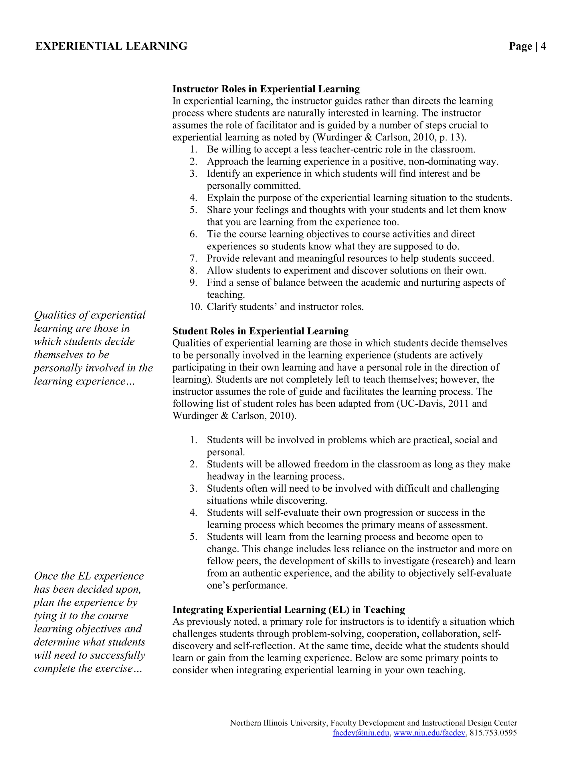 EXPERIENTIAL LEARNING Page | 4
Northern Illinois University, Faculty Development and Instructional Design Center
facdev@niu.edu, www.niu.edu/facdev, 815.753.0595
Instructor Roles in Experiential Learning
In experiential learning, the instructor guides rather than directs the learning
process where students are naturally interested in learning. The instructor
assumes the role of facilitator and is guided by a number of steps crucial to
experiential learning as noted by (Wurdinger & Carlson, 2010, p. 13).
1. Be willing to accept a less teacher-centric role in the classroom.
2. Approach the learning experience in a positive, non-dominating way.
3. Identify an experience in which students will find interest and be
personally committed.
4. Explain the purpose of the experiential learning situation to the students.
5. Share your feelings and thoughts with your students and let them know
that you are learning from the experience too.
6. Tie the course learning objectives to course activities and direct
experiences so students know what they are supposed to do.
7. Provide relevant and meaningful resources to help students succeed.
8. Allow students to experiment and discover solutions on their own.
9. Find a sense of balance between the academic and nurturing aspects of
teaching.
10. Clarify students‟ and instructor roles.
Student Roles in Experiential Learning
Qualities of experiential learning are those in which students decide themselves
to be personally involved in the learning experience (students are actively
participating in their own learning and have a personal role in the direction of
learning). Students are not completely left to teach themselves; however, the
instructor assumes the role of guide and facilitates the learning process. The
following list of student roles has been adapted from (UC-Davis, 2011 and
Wurdinger & Carlson, 2010).
1. Students will be involved in problems which are practical, social and
personal.
2. Students will be allowed freedom in the classroom as long as they make
headway in the learning process.
3. Students often will need to be involved with difficult and challenging
situations while discovering.
4. Students will self-evaluate their own progression or success in the
learning process which becomes the primary means of assessment.
5. Students will learn from the learning process and become open to
change. This change includes less reliance on the instructor and more on
fellow peers, the development of skills to investigate (research) and learn
from an authentic experience, and the ability to objectively self-evaluate
one‟s performance.
Integrating Experiential Learning (EL) in Teaching
As previously noted, a primary role for instructors is to identify a situation which
challenges students through problem-solving, cooperation, collaboration, self-
discovery and self-reflection. At the same time, decide what the students should
learn or gain from the learning experience. Below are some primary points to
consider when integrating experiential learning in your own teaching.
Qualities of experiential
learning are those in
which students decide
themselves to be
personally involved in the
learning experience…
Once the EL experience
has been decided upon,
plan the experience by
tying it to the course
learning objectives and
determine what students
will need to successfully
complete the exercise…
 