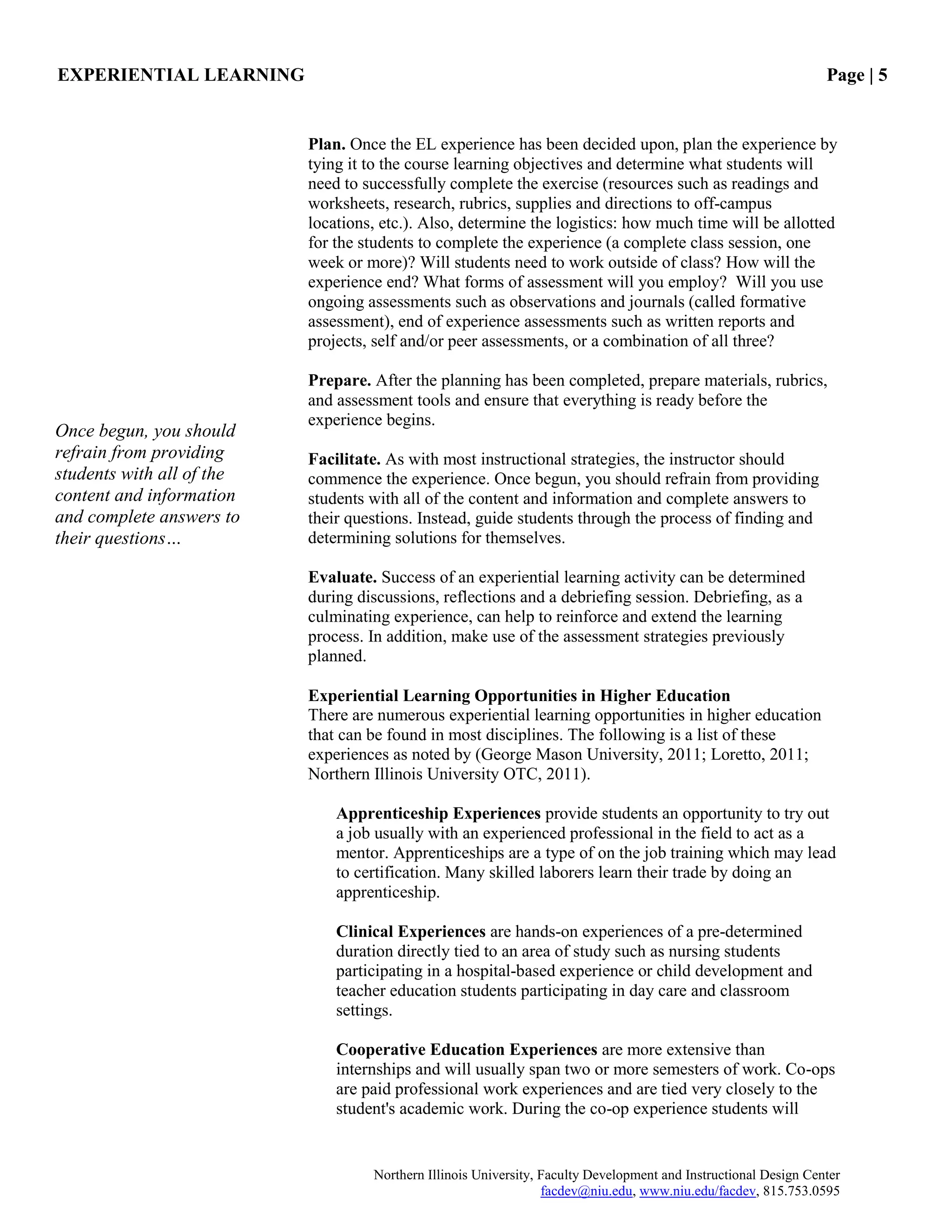 EXPERIENTIAL LEARNING Page | 5
Northern Illinois University, Faculty Development and Instructional Design Center
facdev@niu.edu, www.niu.edu/facdev, 815.753.0595
Plan. Once the EL experience has been decided upon, plan the experience by
tying it to the course learning objectives and determine what students will
need to successfully complete the exercise (resources such as readings and
worksheets, research, rubrics, supplies and directions to off-campus
locations, etc.). Also, determine the logistics: how much time will be allotted
for the students to complete the experience (a complete class session, one
week or more)? Will students need to work outside of class? How will the
experience end? What forms of assessment will you employ? Will you use
ongoing assessments such as observations and journals (called formative
assessment), end of experience assessments such as written reports and
projects, self and/or peer assessments, or a combination of all three?
Prepare. After the planning has been completed, prepare materials, rubrics,
and assessment tools and ensure that everything is ready before the
experience begins.
Facilitate. As with most instructional strategies, the instructor should
commence the experience. Once begun, you should refrain from providing
students with all of the content and information and complete answers to
their questions. Instead, guide students through the process of finding and
determining solutions for themselves.
Evaluate. Success of an experiential learning activity can be determined
during discussions, reflections and a debriefing session. Debriefing, as a
culminating experience, can help to reinforce and extend the learning
process. In addition, make use of the assessment strategies previously
planned.
Experiential Learning Opportunities in Higher Education
There are numerous experiential learning opportunities in higher education
that can be found in most disciplines. The following is a list of these
experiences as noted by (George Mason University, 2011; Loretto, 2011;
Northern Illinois University OTC, 2011).
Apprenticeship Experiences provide students an opportunity to try out
a job usually with an experienced professional in the field to act as a
mentor. Apprenticeships are a type of on the job training which may lead
to certification. Many skilled laborers learn their trade by doing an
apprenticeship.
Clinical Experiences are hands-on experiences of a pre-determined
duration directly tied to an area of study such as nursing students
participating in a hospital-based experience or child development and
teacher education students participating in day care and classroom
settings.
Cooperative Education Experiences are more extensive than
internships and will usually span two or more semesters of work. Co-ops
are paid professional work experiences and are tied very closely to the
student's academic work. During the co-op experience students will
Once begun, you should
refrain from providing
students with all of the
content and information
and complete answers to
their questions…
 