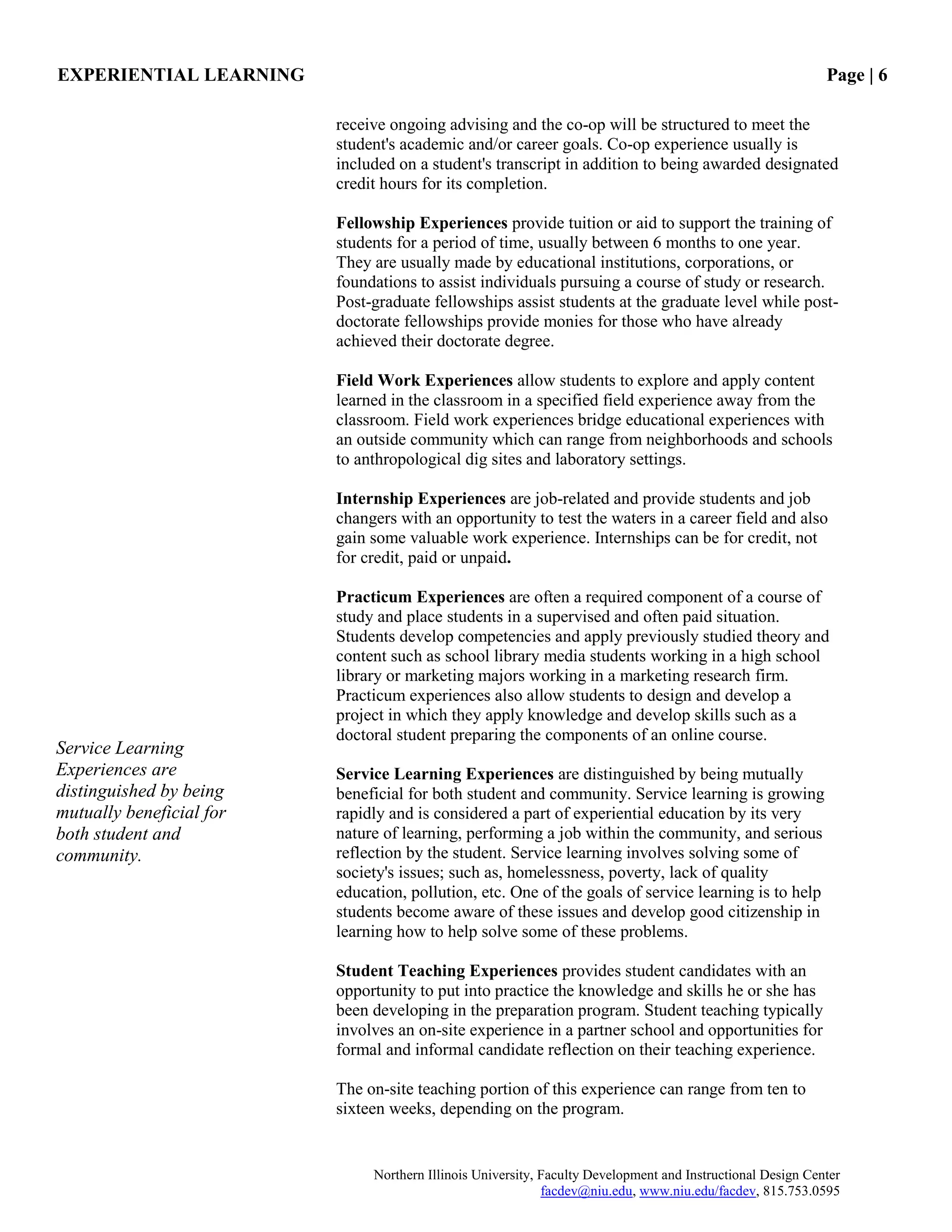 EXPERIENTIAL LEARNING Page | 6
Northern Illinois University, Faculty Development and Instructional Design Center
facdev@niu.edu, www.niu.edu/facdev, 815.753.0595
receive ongoing advising and the co-op will be structured to meet the
student's academic and/or career goals. Co-op experience usually is
included on a student's transcript in addition to being awarded designated
credit hours for its completion.
Fellowship Experiences provide tuition or aid to support the training of
students for a period of time, usually between 6 months to one year.
They are usually made by educational institutions, corporations, or
foundations to assist individuals pursuing a course of study or research.
Post-graduate fellowships assist students at the graduate level while post-
doctorate fellowships provide monies for those who have already
achieved their doctorate degree.
Field Work Experiences allow students to explore and apply content
learned in the classroom in a specified field experience away from the
classroom. Field work experiences bridge educational experiences with
an outside community which can range from neighborhoods and schools
to anthropological dig sites and laboratory settings.
Internship Experiences are job-related and provide students and job
changers with an opportunity to test the waters in a career field and also
gain some valuable work experience. Internships can be for credit, not
for credit, paid or unpaid.
Practicum Experiences are often a required component of a course of
study and place students in a supervised and often paid situation.
Students develop competencies and apply previously studied theory and
content such as school library media students working in a high school
library or marketing majors working in a marketing research firm.
Practicum experiences also allow students to design and develop a
project in which they apply knowledge and develop skills such as a
doctoral student preparing the components of an online course.
Service Learning Experiences are distinguished by being mutually
beneficial for both student and community. Service learning is growing
rapidly and is considered a part of experiential education by its very
nature of learning, performing a job within the community, and serious
reflection by the student. Service learning involves solving some of
society's issues; such as, homelessness, poverty, lack of quality
education, pollution, etc. One of the goals of service learning is to help
students become aware of these issues and develop good citizenship in
learning how to help solve some of these problems.
Student Teaching Experiences provides student candidates with an
opportunity to put into practice the knowledge and skills he or she has
been developing in the preparation program. Student teaching typically
involves an on-site experience in a partner school and opportunities for
formal and informal candidate reflection on their teaching experience.
The on-site teaching portion of this experience can range from ten to
sixteen weeks, depending on the program.
Service Learning
Experiences are
distinguished by being
mutually beneficial for
both student and
community.
 