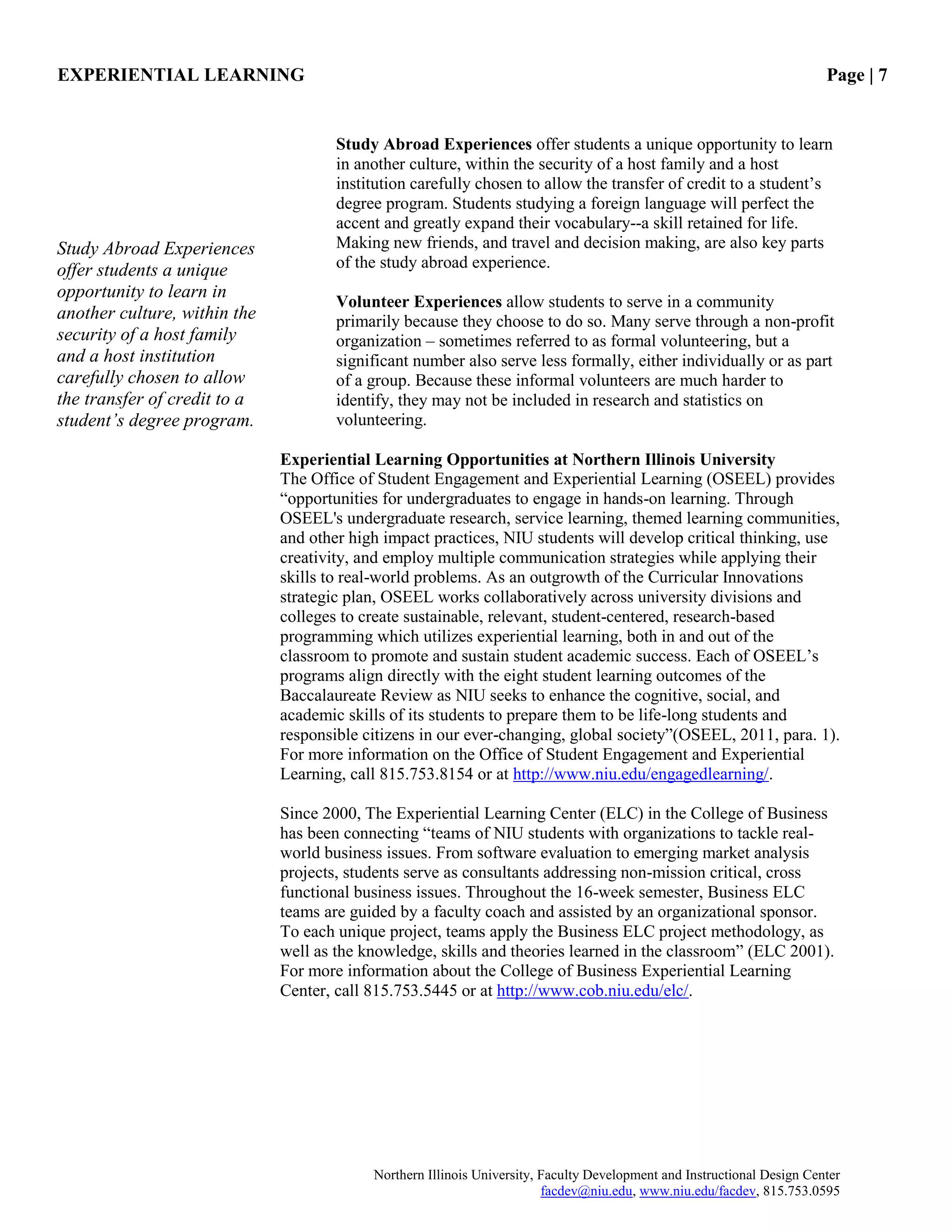 EXPERIENTIAL LEARNING Page | 7
Northern Illinois University, Faculty Development and Instructional Design Center
facdev@niu.edu, www.niu.edu/facdev, 815.753.0595
Study Abroad Experiences offer students a unique opportunity to learn
in another culture, within the security of a host family and a host
institution carefully chosen to allow the transfer of credit to a student‟s
degree program. Students studying a foreign language will perfect the
accent and greatly expand their vocabulary--a skill retained for life.
Making new friends, and travel and decision making, are also key parts
of the study abroad experience.
Volunteer Experiences allow students to serve in a community
primarily because they choose to do so. Many serve through a non-profit
organization – sometimes referred to as formal volunteering, but a
significant number also serve less formally, either individually or as part
of a group. Because these informal volunteers are much harder to
identify, they may not be included in research and statistics on
volunteering.
Experiential Learning Opportunities at Northern Illinois University
The Office of Student Engagement and Experiential Learning (OSEEL) provides
“opportunities for undergraduates to engage in hands-on learning. Through
OSEEL's undergraduate research, service learning, themed learning communities,
and other high impact practices, NIU students will develop critical thinking, use
creativity, and employ multiple communication strategies while applying their
skills to real-world problems. As an outgrowth of the Curricular Innovations
strategic plan, OSEEL works collaboratively across university divisions and
colleges to create sustainable, relevant, student-centered, research-based
programming which utilizes experiential learning, both in and out of the
classroom to promote and sustain student academic success. Each of OSEEL‟s
programs align directly with the eight student learning outcomes of the
Baccalaureate Review as NIU seeks to enhance the cognitive, social, and
academic skills of its students to prepare them to be life-long students and
responsible citizens in our ever-changing, global society”(OSEEL, 2011, para. 1).
For more information on the Office of Student Engagement and Experiential
Learning, call 815.753.8154 or at http://www.niu.edu/engagedlearning/.
Since 2000, The Experiential Learning Center (ELC) in the College of Business
has been connecting “teams of NIU students with organizations to tackle real-
world business issues. From software evaluation to emerging market analysis
projects, students serve as consultants addressing non-mission critical, cross
functional business issues. Throughout the 16-week semester, Business ELC
teams are guided by a faculty coach and assisted by an organizational sponsor.
To each unique project, teams apply the Business ELC project methodology, as
well as the knowledge, skills and theories learned in the classroom” (ELC 2001).
For more information about the College of Business Experiential Learning
Center, call 815.753.5445 or at http://www.cob.niu.edu/elc/.
Study Abroad Experiences
offer students a unique
opportunity to learn in
another culture, within the
security of a host family
and a host institution
carefully chosen to allow
the transfer of credit to a
student’s degree program.
 