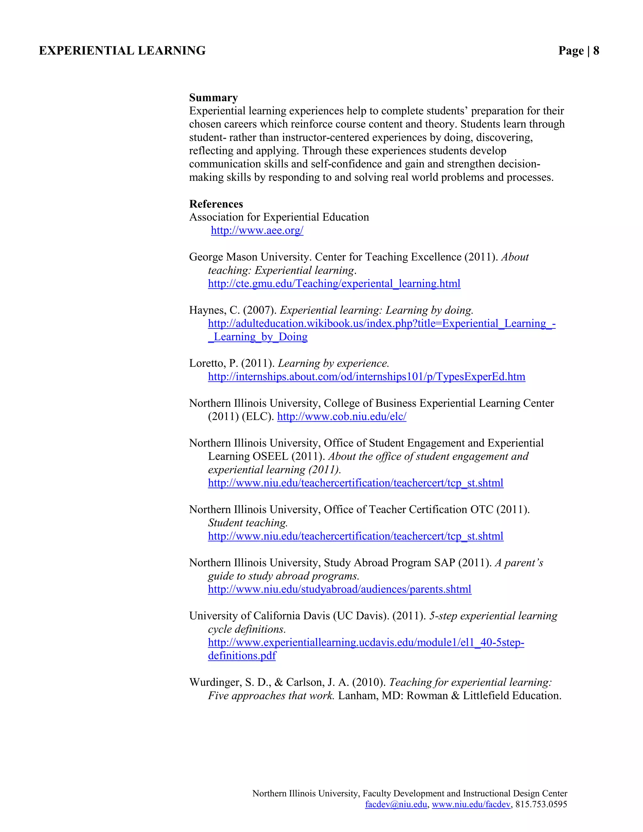 EXPERIENTIAL LEARNING Page | 8
Northern Illinois University, Faculty Development and Instructional Design Center
facdev@niu.edu, www.niu.edu/facdev, 815.753.0595
Summary
Experiential learning experiences help to complete students‟ preparation for their
chosen careers which reinforce course content and theory. Students learn through
student- rather than instructor-centered experiences by doing, discovering,
reflecting and applying. Through these experiences students develop
communication skills and self-confidence and gain and strengthen decision-
making skills by responding to and solving real world problems and processes.
References
Association for Experiential Education
http://www.aee.org/
George Mason University. Center for Teaching Excellence (2011). About
teaching: Experiential learning.
http://cte.gmu.edu/Teaching/experiental_learning.html
Haynes, C. (2007). Experiential learning: Learning by doing.
http://adulteducation.wikibook.us/index.php?title=Experiential_Learning_-
_Learning_by_Doing
Loretto, P. (2011). Learning by experience.
http://internships.about.com/od/internships101/p/TypesExperEd.htm
Northern Illinois University, College of Business Experiential Learning Center
(2011) (ELC). http://www.cob.niu.edu/elc/
Northern Illinois University, Office of Student Engagement and Experiential
Learning OSEEL (2011). About the office of student engagement and
experiential learning (2011).
http://www.niu.edu/teachercertification/teachercert/tcp_st.shtml
Northern Illinois University, Office of Teacher Certification OTC (2011).
Student teaching.
http://www.niu.edu/teachercertification/teachercert/tcp_st.shtml
Northern Illinois University, Study Abroad Program SAP (2011). A parent’s
guide to study abroad programs.
http://www.niu.edu/studyabroad/audiences/parents.shtml
University of California Davis (UC Davis). (2011). 5-step experiential learning
cycle definitions.
http://www.experientiallearning.ucdavis.edu/module1/el1_40-5step-
definitions.pdf
Wurdinger, S. D., & Carlson, J. A. (2010). Teaching for experiential learning:
Five approaches that work. Lanham, MD: Rowman & Littlefield Education.
 
