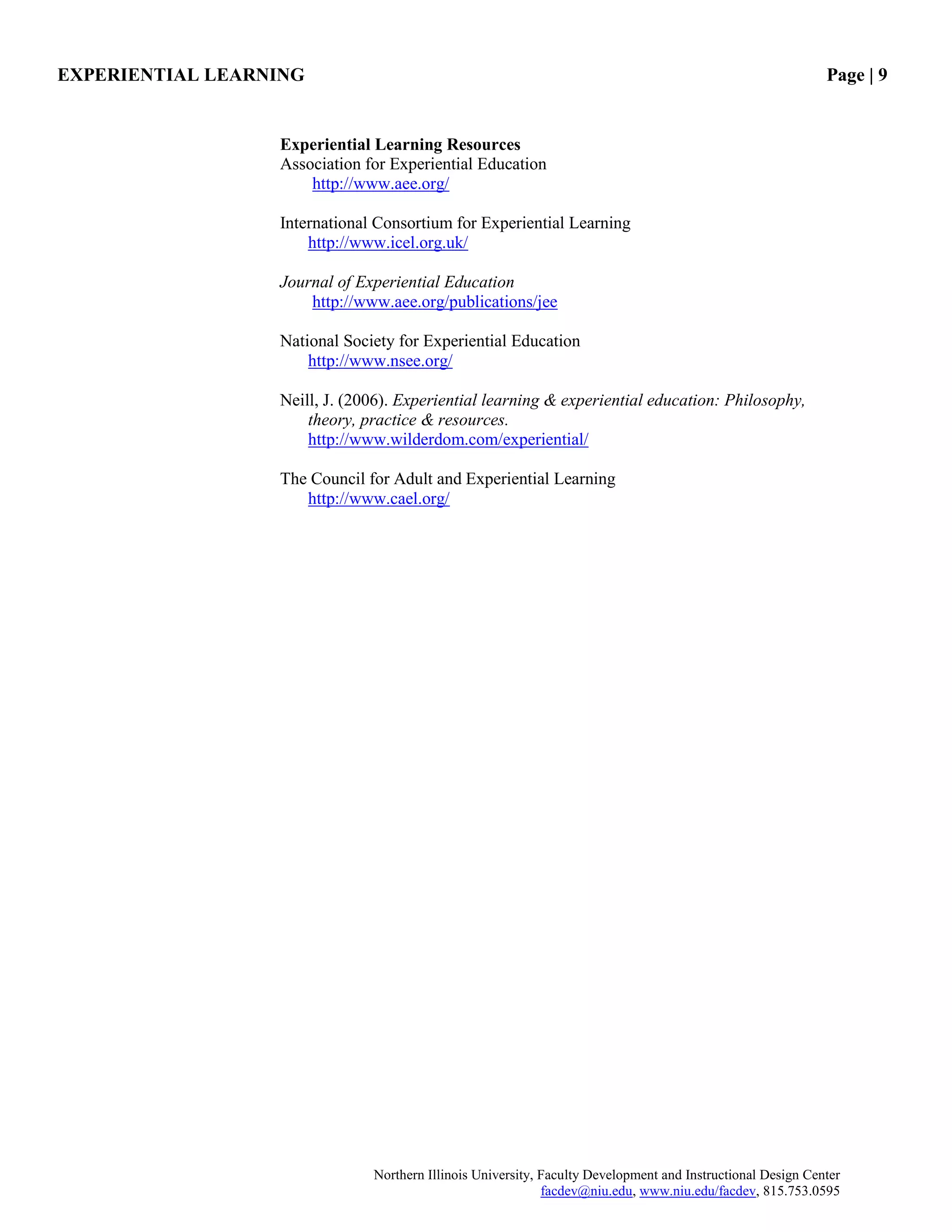 EXPERIENTIAL LEARNING Page | 9
Northern Illinois University, Faculty Development and Instructional Design Center
facdev@niu.edu, www.niu.edu/facdev, 815.753.0595
Experiential Learning Resources
Association for Experiential Education
http://www.aee.org/
International Consortium for Experiential Learning
http://www.icel.org.uk/
Journal of Experiential Education
http://www.aee.org/publications/jee
National Society for Experiential Education
http://www.nsee.org/
Neill, J. (2006). Experiential learning & experiential education: Philosophy,
theory, practice & resources.
http://www.wilderdom.com/experiential/
The Council for Adult and Experiential Learning
http://www.cael.org/
 