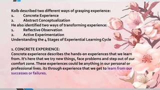 Kolb described two different ways of grasping experience:
1. Concrete Experience
2. Abstract Conceptualization
He also identified two ways of transforming experience:
1. Reflective Observation
2. Active Experimentation
Understanding the 4 Stages of Experiential Learning Cycle
1. CONCRETE EXPERIENCE:
Concrete experience describes the hands-on experiences that we learn
from. It’s here that we try new things, face problems and step out of our
comfort zone.These experiences could be anything in our personal or
professional lives. its through experience that we get to learn from our
successes or failures.
 