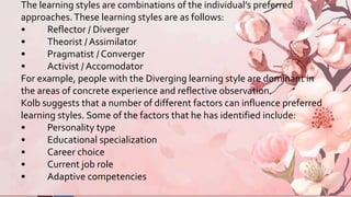 The learning styles are combinations of the individual’s preferred
approaches.These learning styles are as follows:
• Reflector / Diverger
• Theorist / Assimilator
• Pragmatist / Converger
• Activist / Accomodator
For example, people with the Diverging learning style are dominant in
the areas of concrete experience and reflective observation.
Kolb suggests that a number of different factors can influence preferred
learning styles. Some of the factors that he has identified include:
• Personality type
• Educational specialization
• Career choice
• Current job role
• Adaptive competencies
 