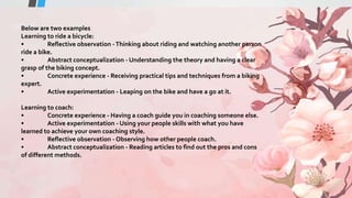 Below are two examples
Learning to ride a bicycle:
• Reflective observation -Thinking about riding and watching another person
ride a bike.
• Abstract conceptualization - Understanding the theory and having a clear
grasp of the biking concept.
• Concrete experience - Receiving practical tips and techniques from a biking
expert.
• Active experimentation - Leaping on the bike and have a go at it.
Learning to coach:
• Concrete experience - Having a coach guide you in coaching someone else.
• Active experimentation - Using your people skills with what you have
learned to achieve your own coaching style.
• Reflective observation - Observing how other people coach.
• Abstract conceptualization - Reading articles to find out the pros and cons
of different methods.
 