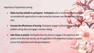 Importance of Experiential Learning
 Makes learning relatable to participants: Participants build on what they already know and
are provided with opportunities to make connections between new concepts and existing
ones.
 Increases the effectiveness of learning: Participants engage in critical thinking, acquire
problem solving skills and engage in decision making.
 Links theory to practice: Participants have the chance to engage in the experience and
practice what they have learned, see the applicationof the theoretical concepts in practice,
process that application and make generalizations.
 