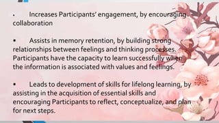 • Increases Participants’ engagement, by encouraging
collaboration
• Assists in memory retention, by building strong
relationships between feelings and thinking processes.
Participants have the capacity to learn successfully when
the information is associated with values and feelings.
• Leads to development of skills for lifelong learning, by
assisting in the acquisition of essential skills and
encouraging Participants to reflect, conceptualize, and plan
for next steps.
 