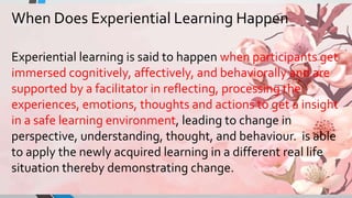 When Does Experiential Learning Happen
Experiential learning is said to happen when participants get
immersed cognitively, affectively, and behaviorally and are
supported by a facilitator in reflecting, processing the
experiences, emotions, thoughts and actions to get a insight
in a safe learning environment, leading to change in
perspective, understanding, thought, and behaviour. is able
to apply the newly acquired learning in a different real life
situation thereby demonstrating change.
 