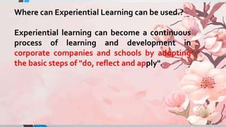 Where can Experiential Learning can be used.?
Experiential learning can become a continuous
process of learning and development in
corporate companies and schools by adopting
the basic steps of "do, reflect and apply".
 