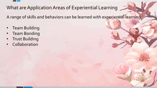 What are ApplicationAreas of Experiential Learning
A range of skills and behaviors can be learned with experiential learning
• Team Building
• Team Bonding
• Trust Building
• Collaboration
 