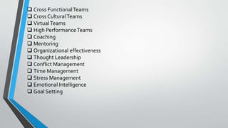  Cross FunctionalTeams
 Cross CulturalTeams
 VirtualTeams
 High PerformanceTeams
 Coaching
 Mentoring
 Organizational effectiveness
 Thought Leadership
 Conflict Management
 Time Management
 Stress Management
 Emotional Intelligence
 Goal Setting
 